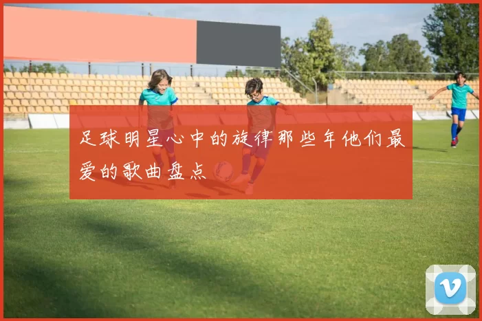 足球明星心中的旋律那些年他们最爱的歌曲盘点