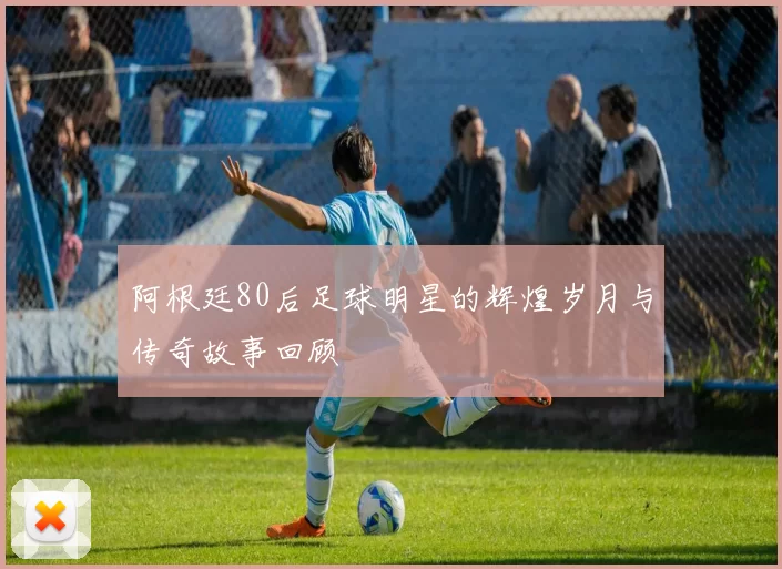 阿根廷80后足球明星的辉煌岁月与传奇故事回顾