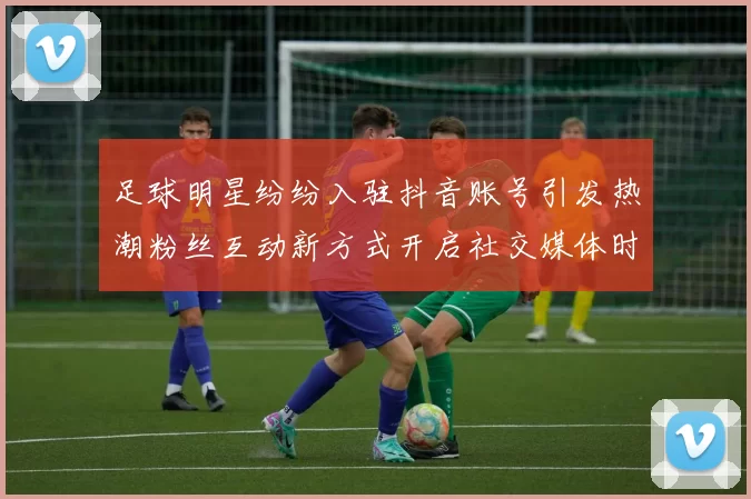 足球明星纷纷入驻抖音账号引发热潮粉丝互动新方式开启社交媒体时代