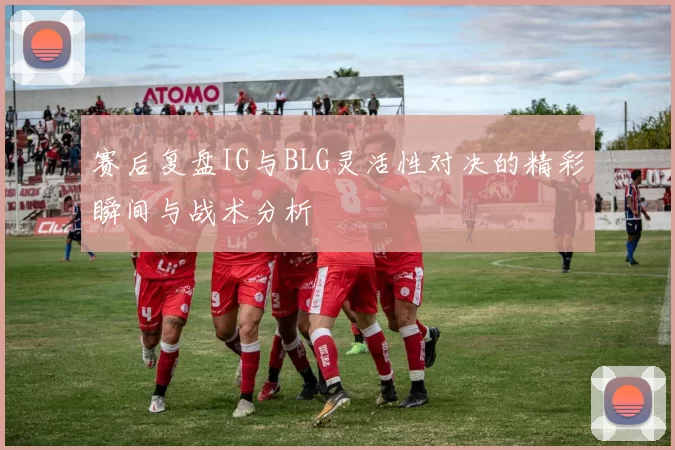 赛后复盘IG与BLG灵活性对决的精彩瞬间与战术分析