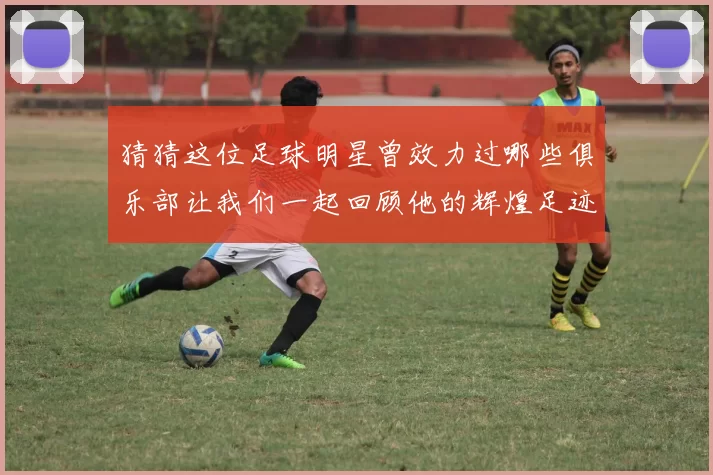 猜猜这位足球明星曾效力过哪些俱乐部让我们一起回顾他的辉煌足迹