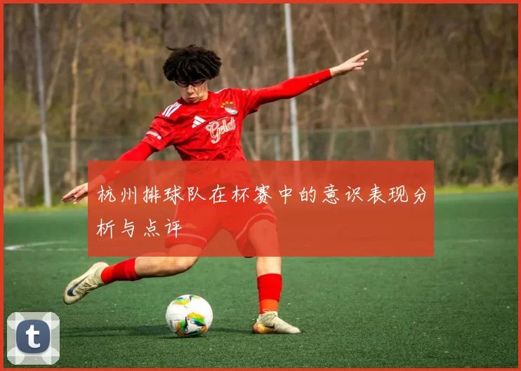 杭州排球队在杯赛中的意识表现分析与点评