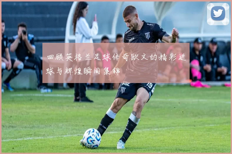 回顾英格兰足球传奇欧文的精彩进球与辉煌瞬间集锦