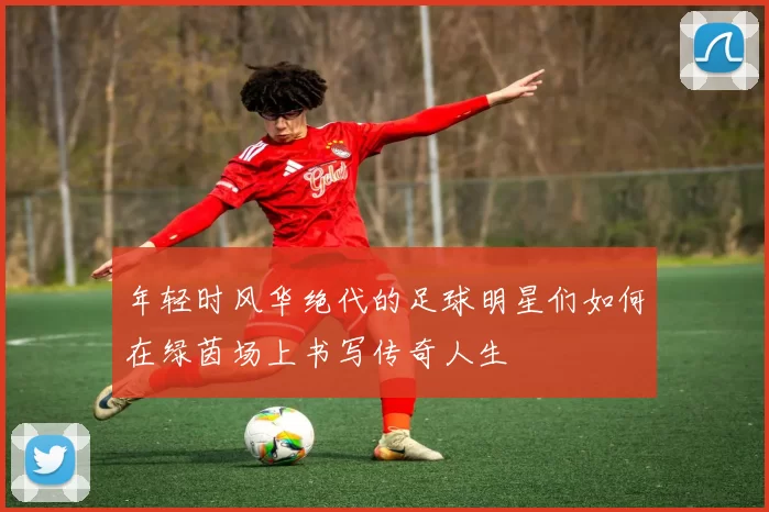 年轻时风华绝代的足球明星们如何在绿茵场上书写传奇人生
