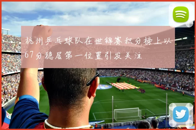 杭州乒乓球队在世锦赛积分榜上以67分稳居第一位置引发关注