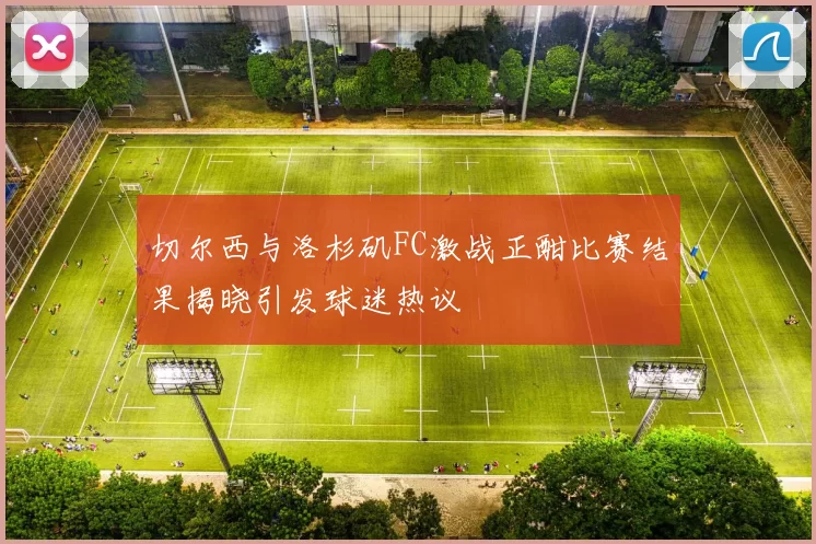 切尔西与洛杉矶FC激战正酣比赛结果揭晓引发球迷热议