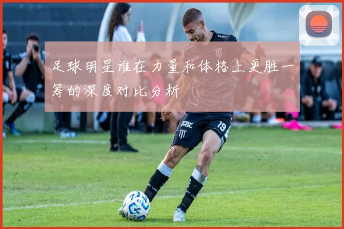 足球明星谁在力量和体格上更胜一筹的深度对比分析