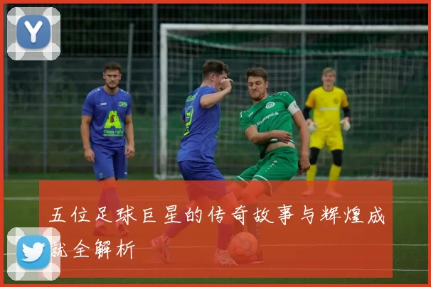 五位足球巨星的传奇故事与辉煌成就全解析