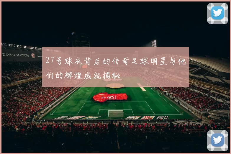 27号球衣背后的传奇足球明星与他们的辉煌成就揭秘