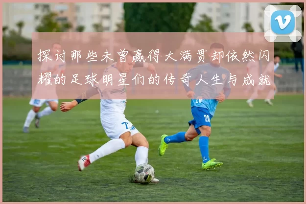 探讨那些未曾赢得大满贯却依然闪耀的足球明星们的传奇人生与成就