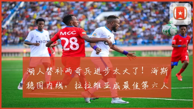 湖人替补两奇兵进步太大了！海斯稳固内线，拉拉维亚成最佳第六人