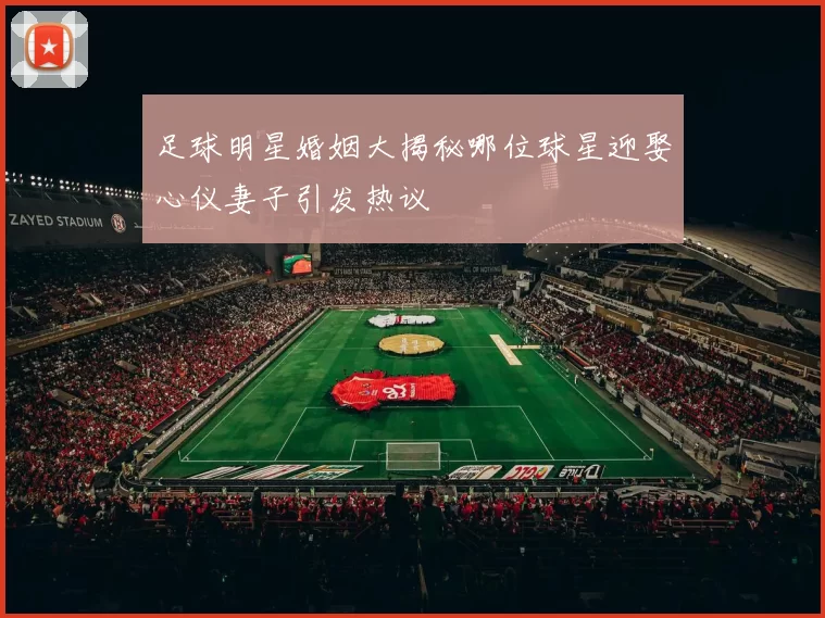 足球明星婚姻大揭秘哪位球星迎娶心仪妻子引发热议