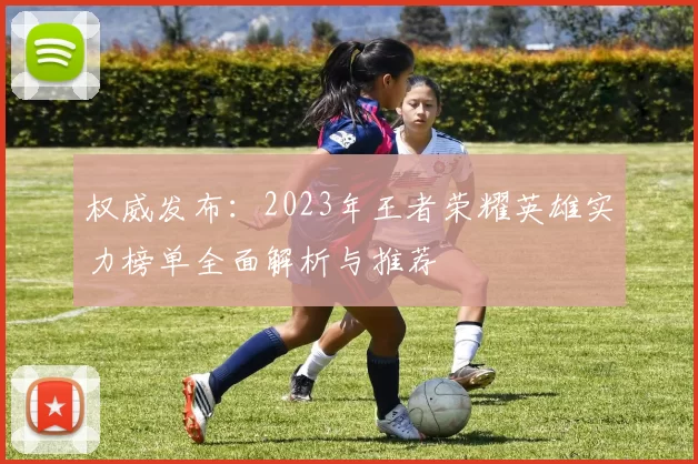 权威发布：2023年王者荣耀英雄实力榜单全面解析与推荐