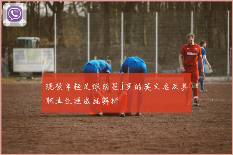 现役年轻足球明星j罗的英文名及其职业生涯成就解析