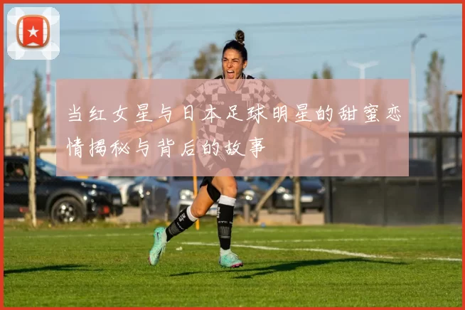 当红女星与日本足球明星的甜蜜恋情揭秘与背后的故事