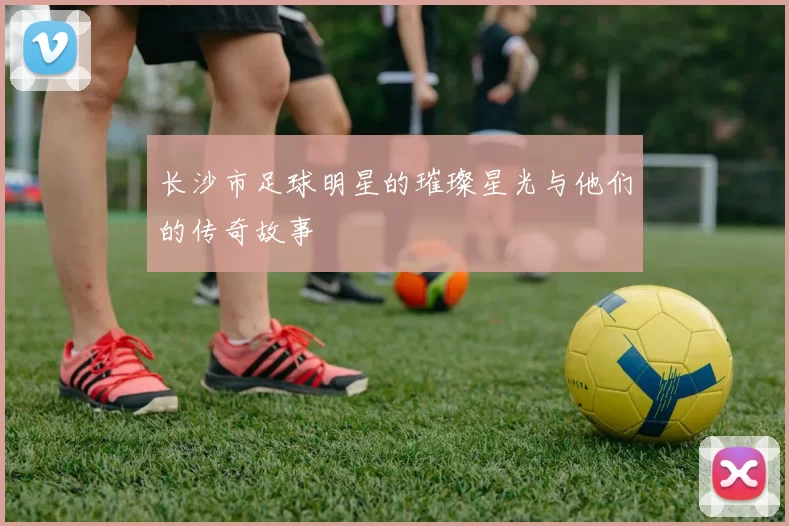 长沙市足球明星的璀璨星光与他们的传奇故事