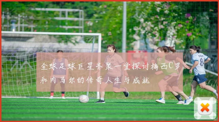 全球足球巨星齐聚一堂探讨梅西C罗和内马尔的传奇人生与成就