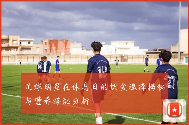 足球明星在休息日的饮食选择揭秘与营养搭配分析