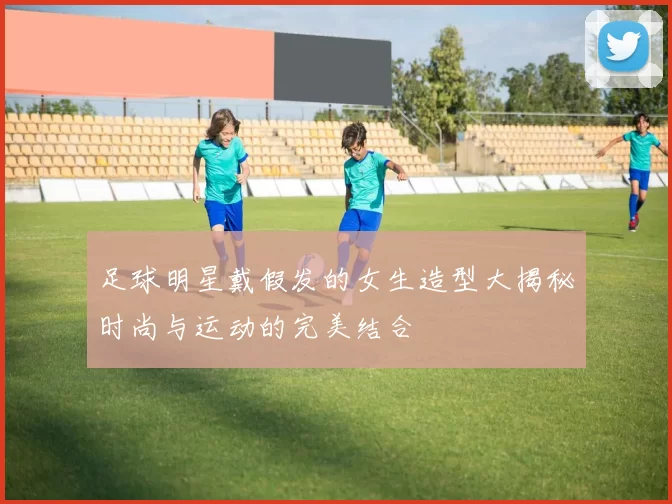 足球明星戴假发的女生造型大揭秘时尚与运动的完美结合