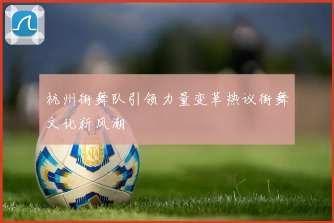 杭州街舞队引领力量变革热议街舞文化新风潮