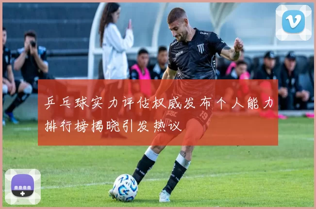 乒乓球实力评估权威发布个人能力排行榜揭晓引发热议