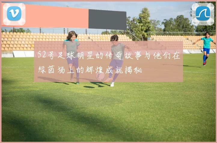 52号足球明星的传奇故事与他们在绿茵场上的辉煌成就揭秘
