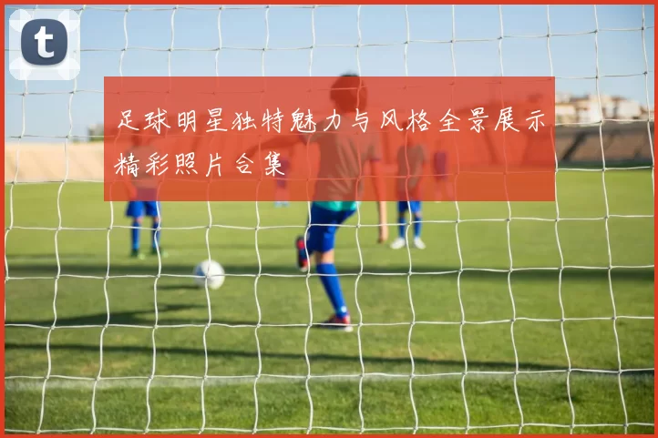 足球明星独特魅力与风格全景展示精彩照片合集