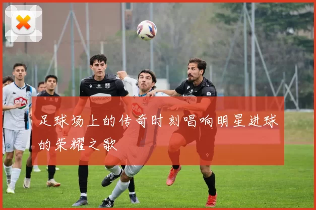 足球场上的传奇时刻唱响明星进球的荣耀之歌