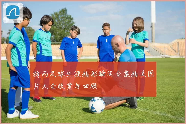 梅西足球生涯精彩瞬间合集精美图片大全欣赏与回顾