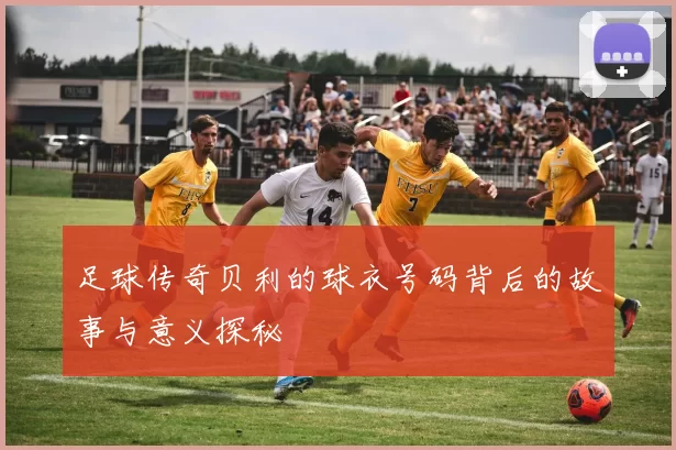足球传奇贝利的球衣号码背后的故事与意义探秘
