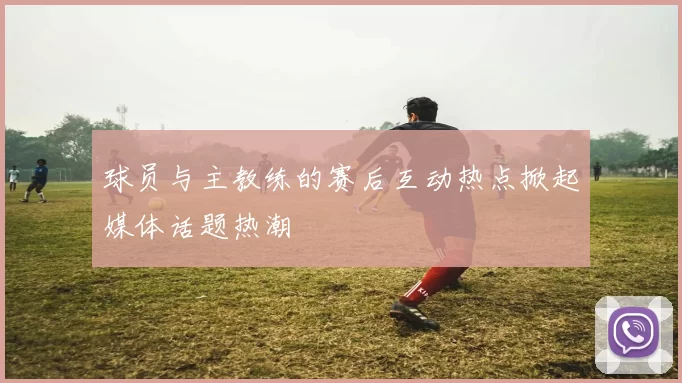 球员与主教练的赛后互动热点掀起媒体话题热潮