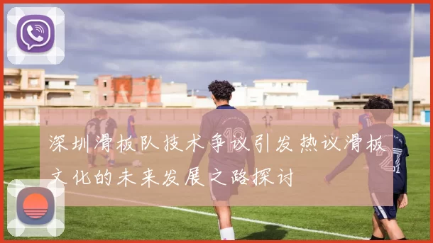 深圳滑板队技术争议引发热议滑板文化的未来发展之路探讨