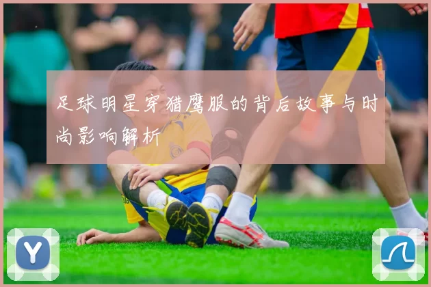 足球明星穿猎鹰服的背后故事与时尚影响解析