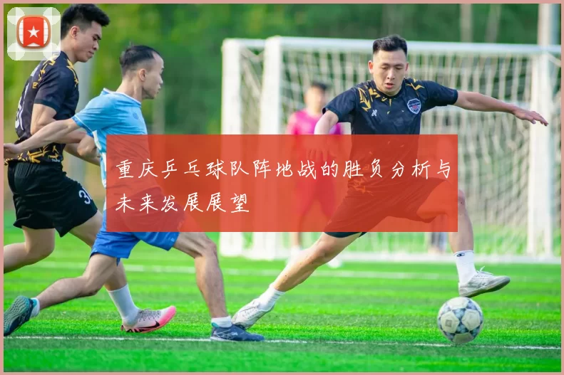 重庆乒乓球队阵地战的胜负分析与未来发展展望