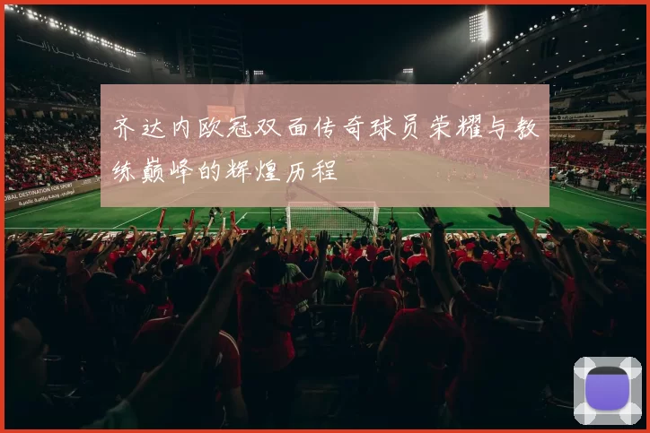 齐达内欧冠双面传奇球员荣耀与教练巅峰的辉煌历程