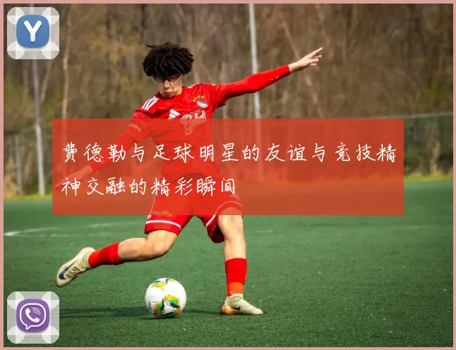 费德勒与足球明星的友谊与竞技精神交融的精彩瞬间