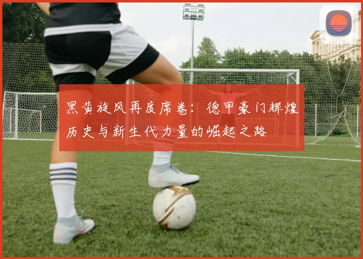 黑黄旋风再度席卷：德甲豪门辉煌历史与新生代力量的崛起之路