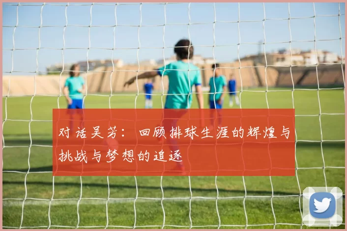 对话吴芳：回顾排球生涯的辉煌与挑战与梦想的追逐