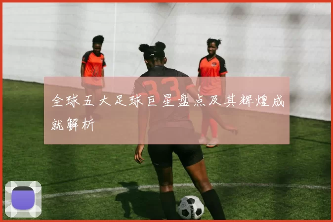 全球五大足球巨星盘点及其辉煌成就解析