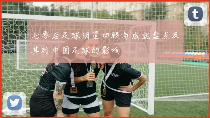 七零后足球明星回顾与成就盘点及其对中国足球的影响