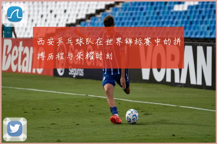 西安乒乓球队在世界锦标赛中的拼搏历程与荣耀时刻