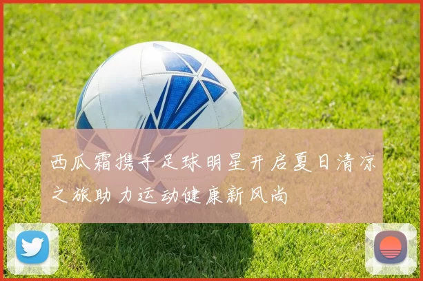 西瓜霜携手足球明星开启夏日清凉之旅助力运动健康新风尚