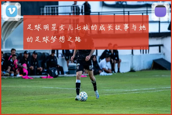 足球明星女儿七妹的成长故事与她的足球梦想之路