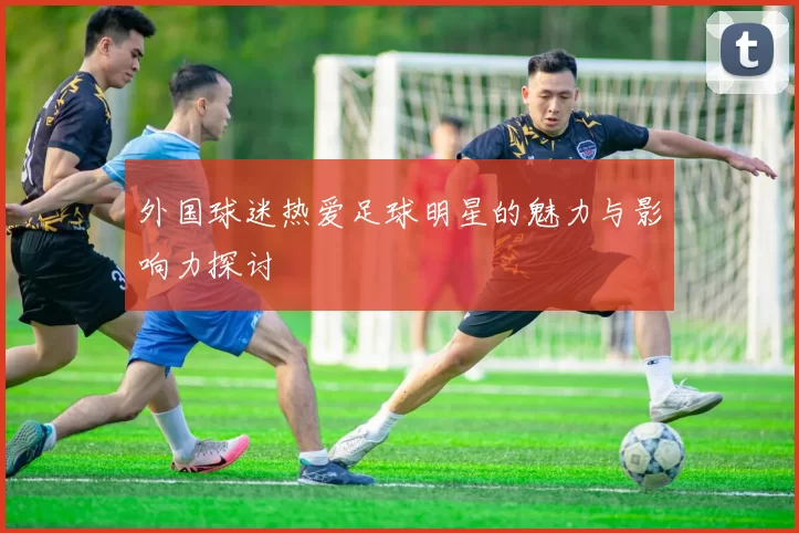 外国球迷热爱足球明星的魅力与影响力探讨