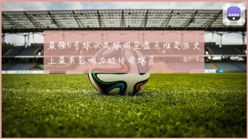 最强6号球衣足球明星盘点谁是历史上最具影响力的传奇球员