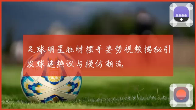 足球明星独特摆手姿势视频揭秘引发球迷热议与模仿潮流