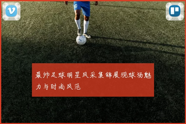 最帅足球明星风采集锦展现球场魅力与时尚风范