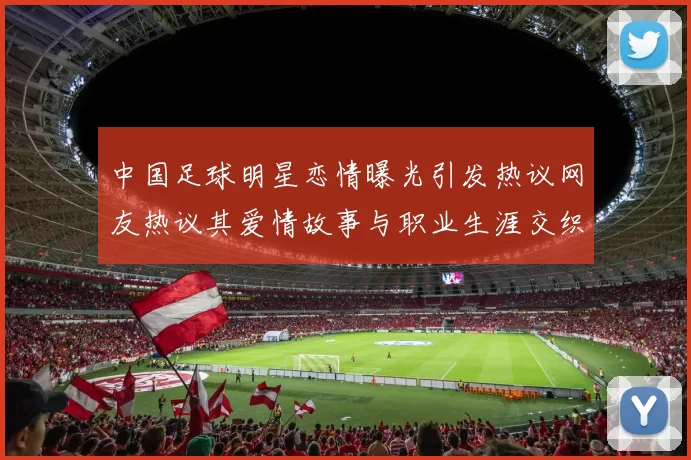 中国足球明星恋情曝光引发热议网友热议其爱情故事与职业生涯交织