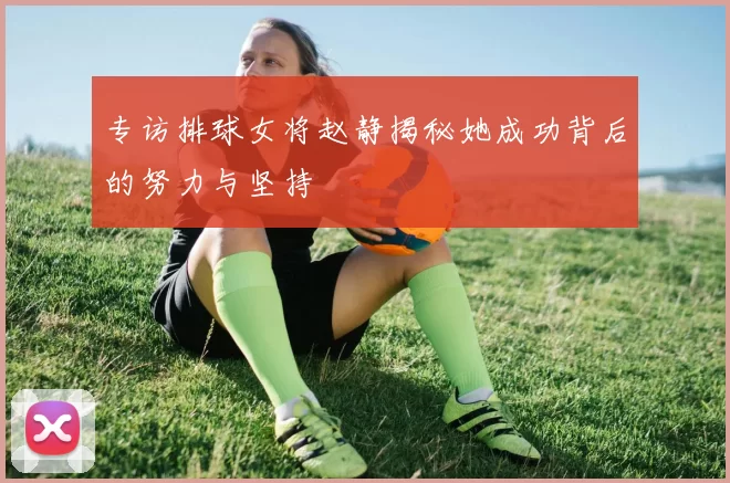 专访排球女将赵静揭秘她成功背后的努力与坚持