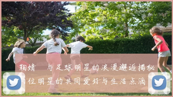 鞠婧祎与足球明星的浪漫邂逅揭秘两位明星的共同爱好与生活点滴